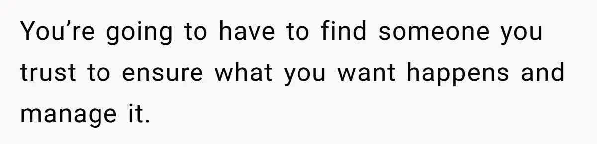 You’re going to have to find someone you trust to ensure what you want happens and manage it.