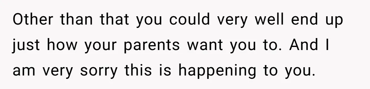 Other than that you could very well end up just how your parents want you to. And I am very sorry this is happening to you.