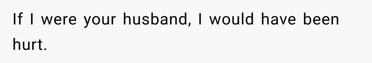 If I were your husband, I would have been hurt.