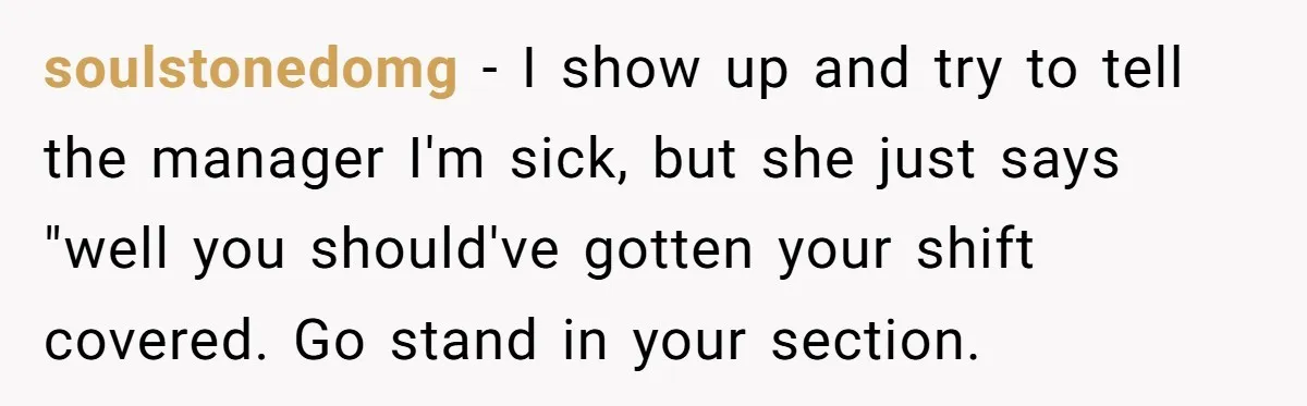 soulstonedomg - I show up and try to tell the manager I'm sick, but she just says "well you should've gotten your shift covered. Go stand in your section.