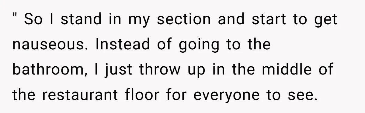 " So I stand in my section and start to get nauseous. Instead of going to the bathroom, I just throw up in the middle of the restaurant floor for...