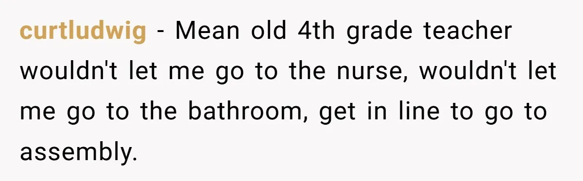 curtludwig - Mean old 4th grade teacher wouldn't let me go to the nurse, wouldn't let me go to the bathroom, get in line to go to assembly.