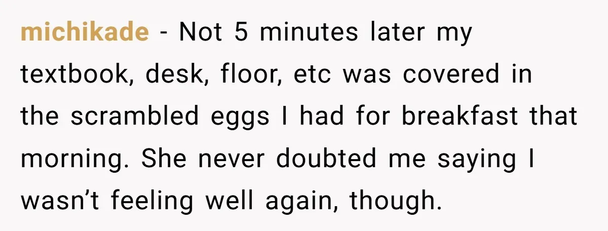 michikade - Not 5 minutes later my textbook, desk, floor, etc was covered in the scrambled eggs I had for breakfast that morning. She never doubted me saying I wasn’t...