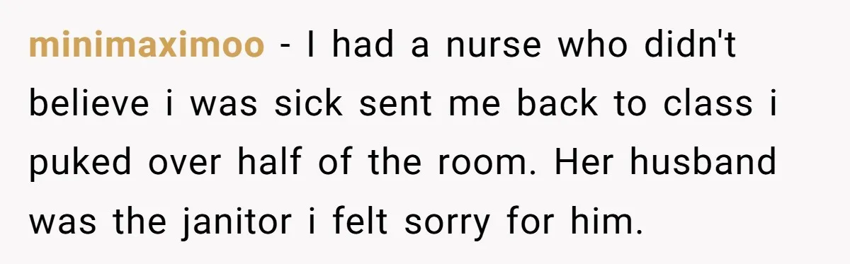 minimaximoo - I had a nurse who didn't believe i was sick sent me back to class i puked over half of the room. Her husband was the janitor i...