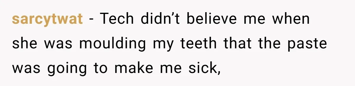 sarcytwat - Tech didn’t believe me when she was moulding my teeth that the paste was going to make me sick,