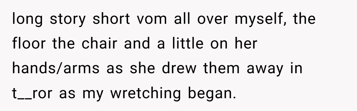 long story short vom all over myself, the floor the chair and a little on her hands/arms as she drew them away in t__ror as my wretching began.