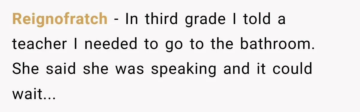 Reignofratch - In third grade I told a teacher I needed to go to the bathroom. She said she was speaking and it could wait...