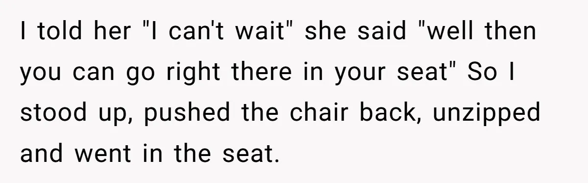 I told her "I can't wait" she said "well then you can go right there in your seat" So I stood up, pushed the chair back, unzipped and went in...