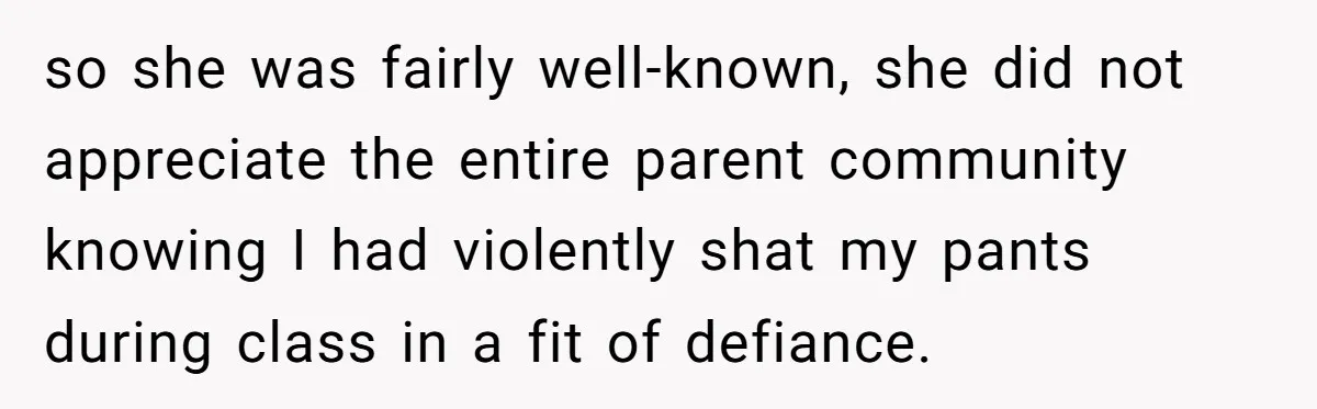 so she was fairly well-known, she did not appreciate the entire parent community knowing I had violently shat my pants during class in a fit of defiance.