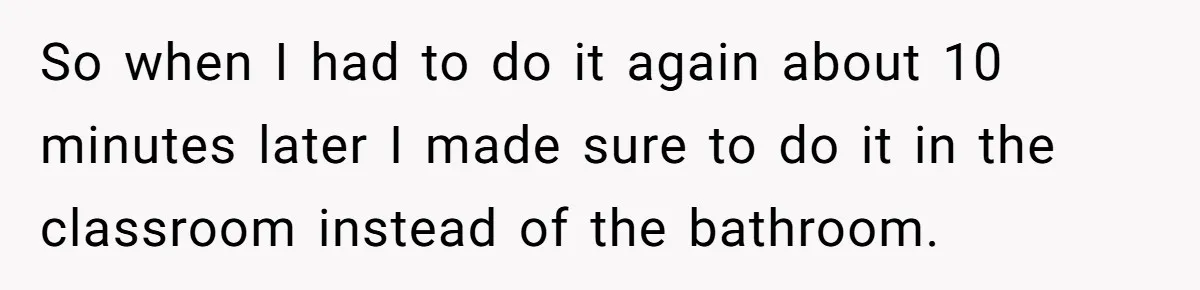 So when I had to do it again about 10 minutes later I made sure to do it in the classroom instead of the bathroom.