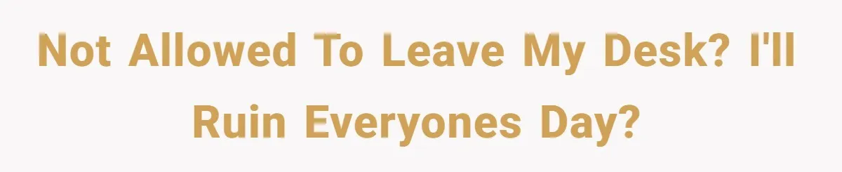 Not allowed to leave my desk? I'll ruin everyones day?
