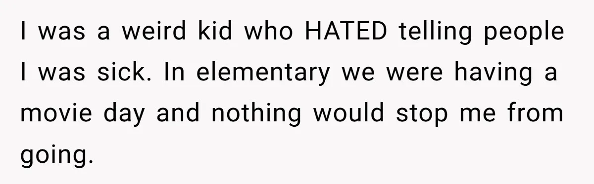 I was a weird kid who HATED telling people I was sick. In elementary we were having a movie day and nothing would stop me from going.