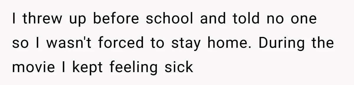 I threw up before school and told no one so I wasn't forced to stay home. During the movie I kept feeling sick