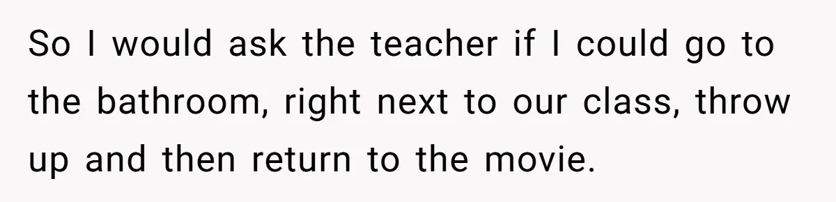 So I would ask the teacher if I could go to the bathroom, right next to our class, throw up and then return to the movie.