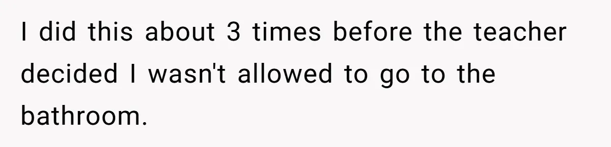 I did this about 3 times before the teacher decided I wasn't allowed to go to the bathroom.