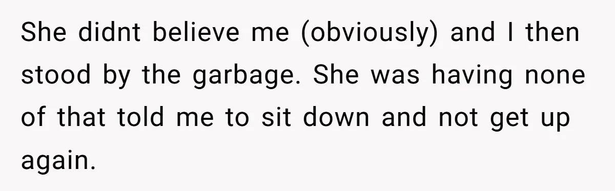 She didnt believe me (obviously) and I then stood by the garbage. She was having none of that told me to sit down and not get up again.