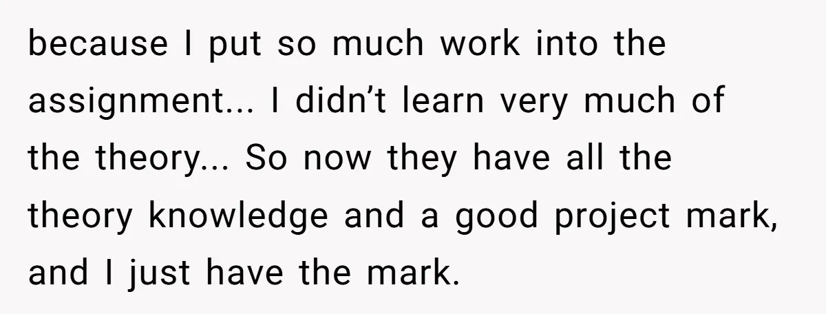 because I put so much work into the assignment... I didn’t learn very much of the theory... So now they have all the theory knowledge and a good project mark,...