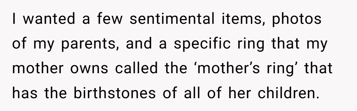 I wanted a few sentimental items, photos of my parents, and a specific ring that my mother owns called the ‘mother’s ring’ that has the birthstones of all of her...