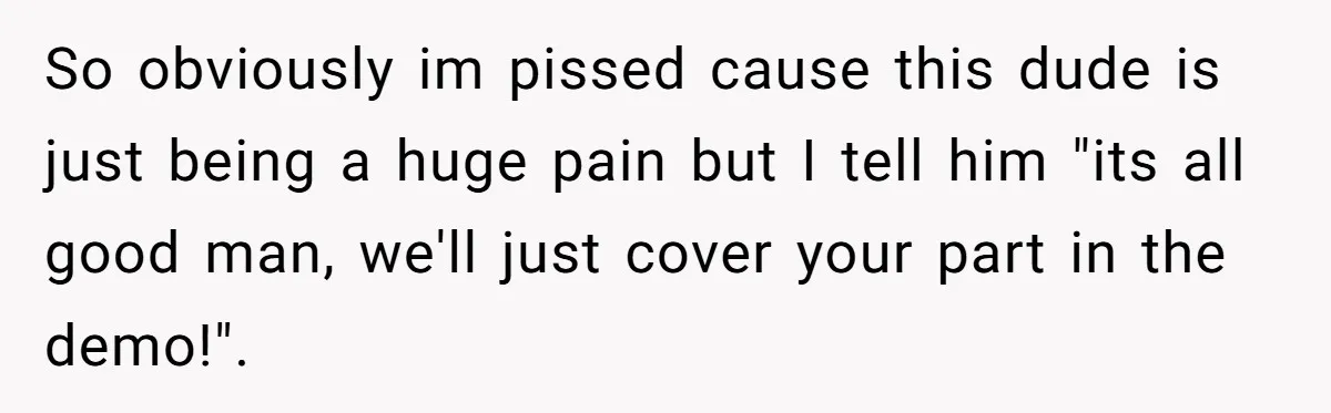 So obviously im pissed cause this dude is just being a huge pain but I tell him "its all good man, we'll just cover your part in the demo!".