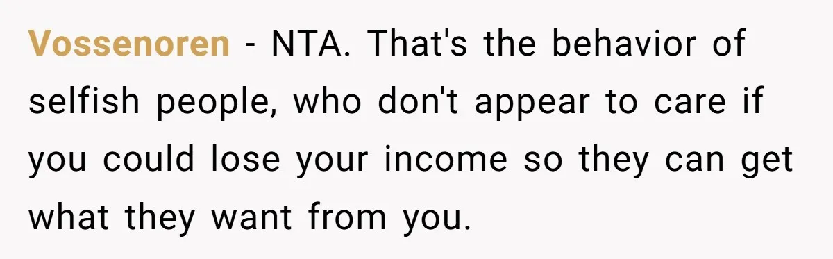 Vossenoren - NTA. That's the behavior of selfish people, who don't appear to care if you could lose your income so they can get what they want from you.