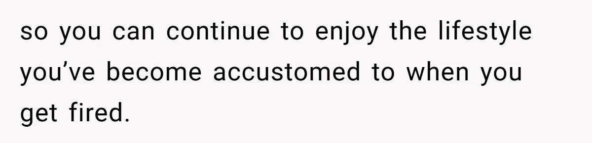 so you can continue to enjoy the lifestyle you’ve become accustomed to when you get fired.