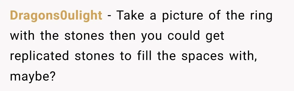 Dragons0ulight − Take a picture of the ring with the stones then you could get replicated stones to fill the spaces with, maybe?