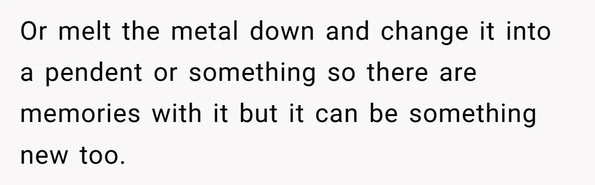 Or melt the metal down and change it into a pendent or something so there are memories with it but it can be something new too.