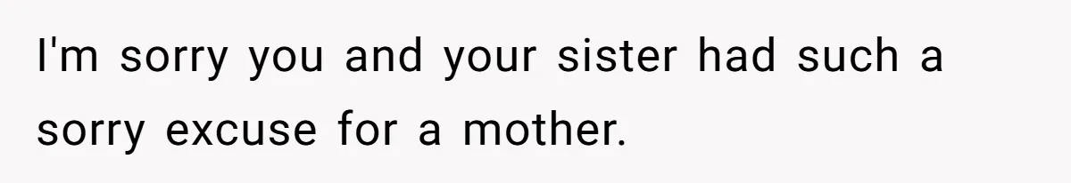 I'm sorry you and your sister had such a sorry excuse for a mother.