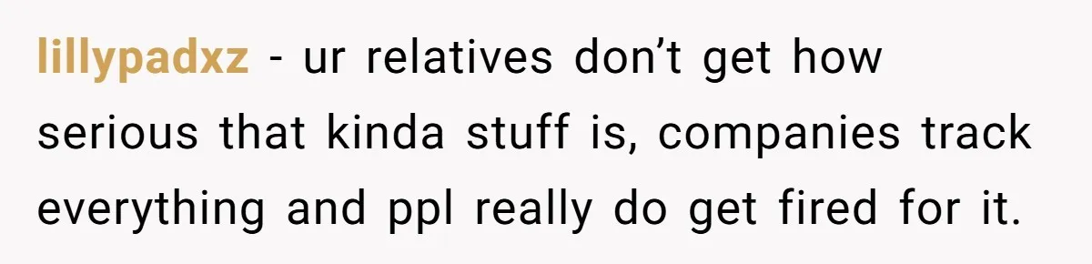lillypadxz - ur relatives don’t get how serious that kinda stuff is, companies track everything and ppl really do get fired for it.