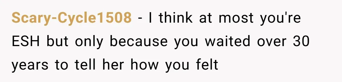 Scary-Cycle1508 − I think at most you're ESH but only because you waited over 30 years to tell her how you felt