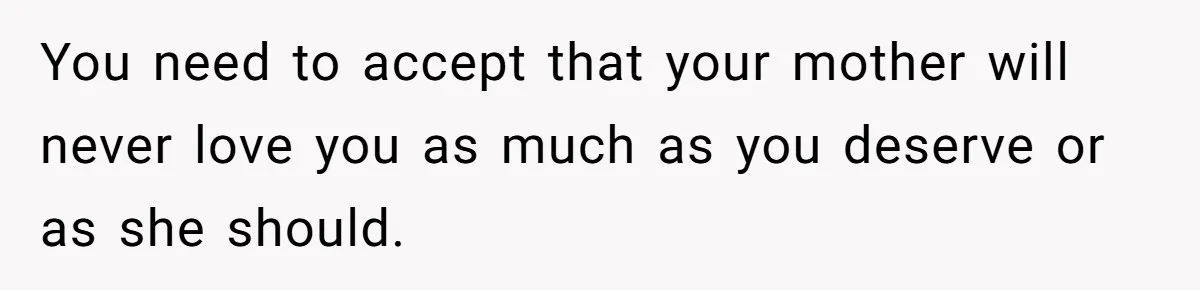 You need to accept that your mother will never love you as much as you deserve or as she should.