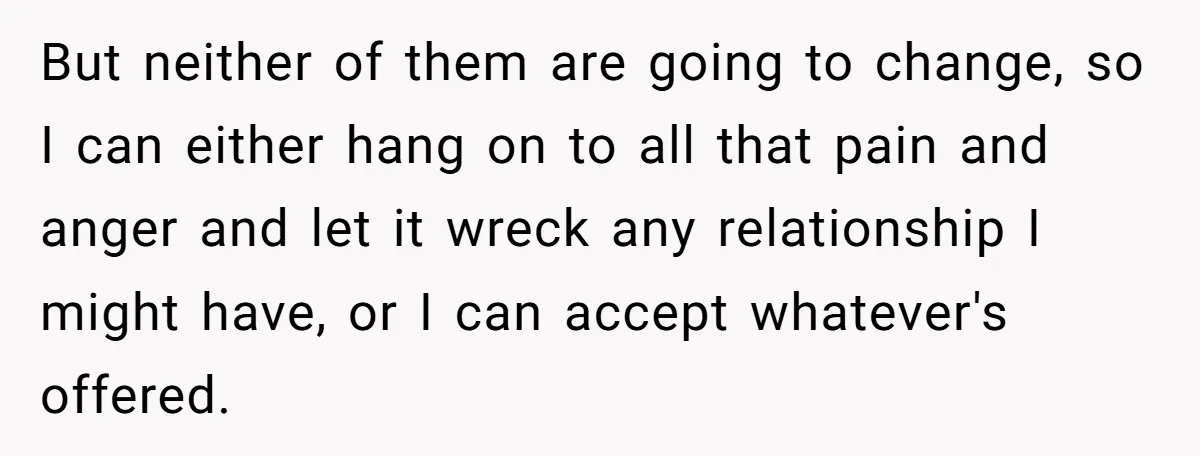 But neither of them are going to change, so I can either hang on to all that pain and anger and let it wreck any relationship I might have, or...