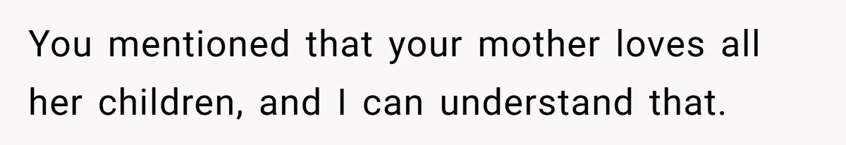 You mentioned that your mother loves all her children, and I can understand that.