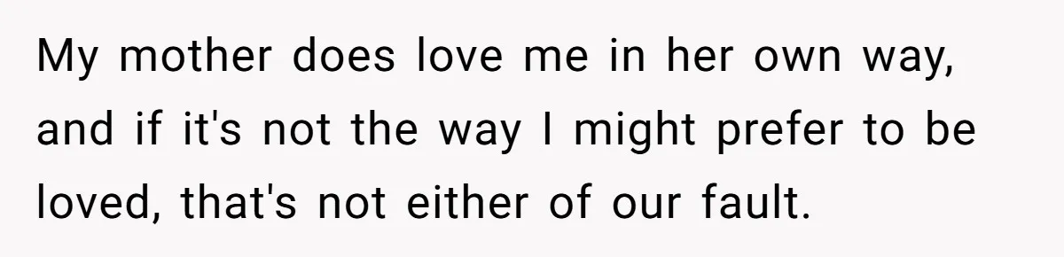 My mother does love me in her own way, and if it's not the way I might prefer to be loved, that's not either of our fault.