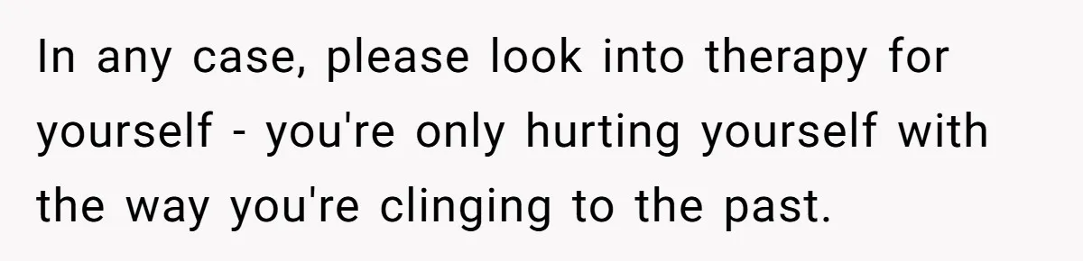 In any case, please look into therapy for yourself - you're only hurting yourself with the way you're clinging to the past.
