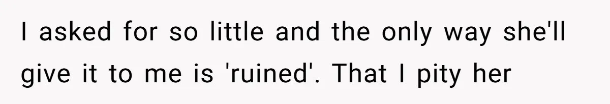 I asked for so little and the only way she'll give it to me is 'ruined'. That I pity her
