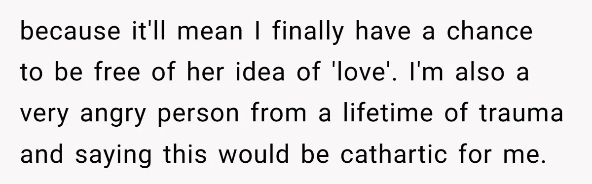 because it'll mean I finally have a chance to be free of her idea of 'love'. I'm also a very angry person from a lifetime of trauma and saying this...