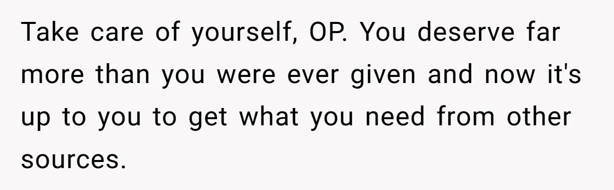 Take care of yourself, OP. You deserve far more than you were ever given and now it's up to you to get what you need from other sources.