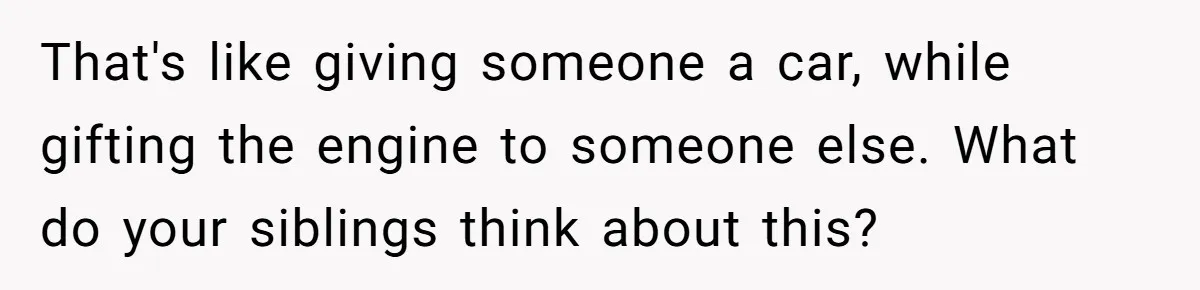 That's like giving someone a car, while gifting the engine to someone else. What do your siblings think about this?