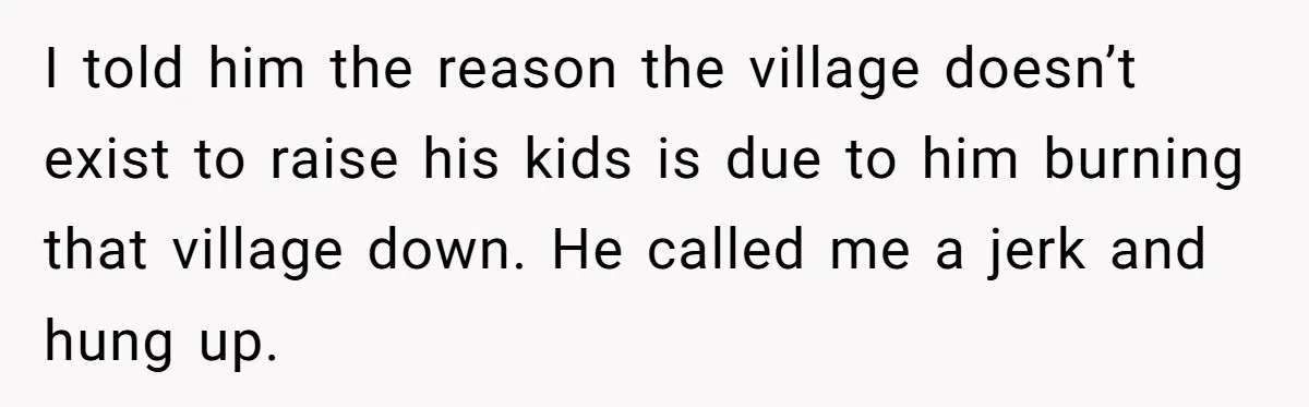 I told him the reason the village doesn’t exist to raise his kids is due to him burning that village down. He called me a jerk and hung up.