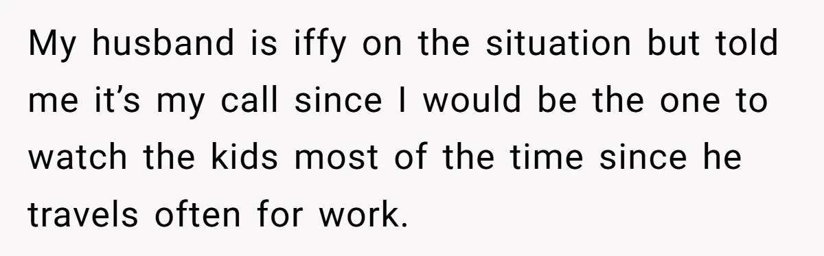 My husband is iffy on the situation but told me it’s my call since I would be the one to watch the kids most of the time since he travels...