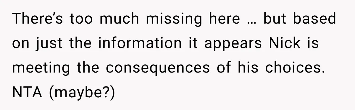 There’s too much missing here … but based on just the information it appears Nick is meeting the consequences of his choices. NTA (maybe?)