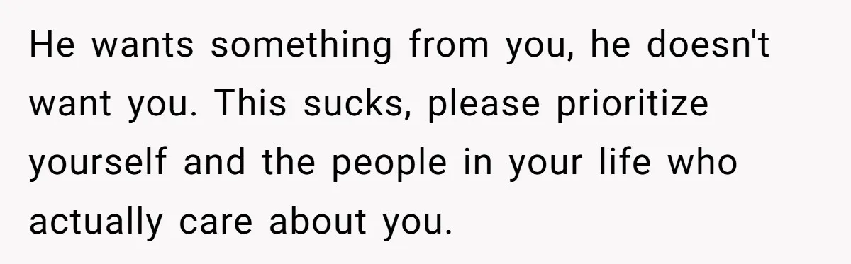 He wants something from you, he doesn't want you. This sucks, please prioritize yourself and the people in your life who actually care about you.