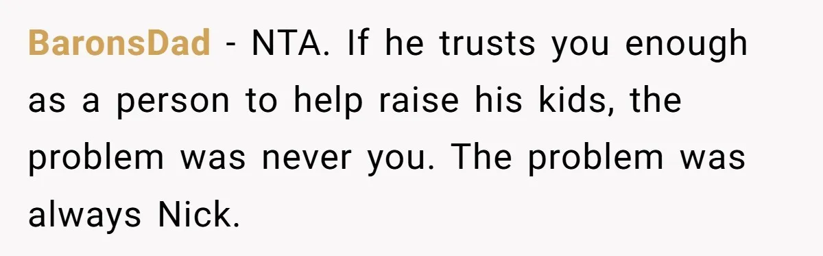 BaronsDad − NTA. If he trusts you enough as a person to help raise his kids, the problem was never you. The problem was always Nick.