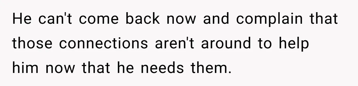 He can't come back now and complain that those connections aren't around to help him now that he needs them.