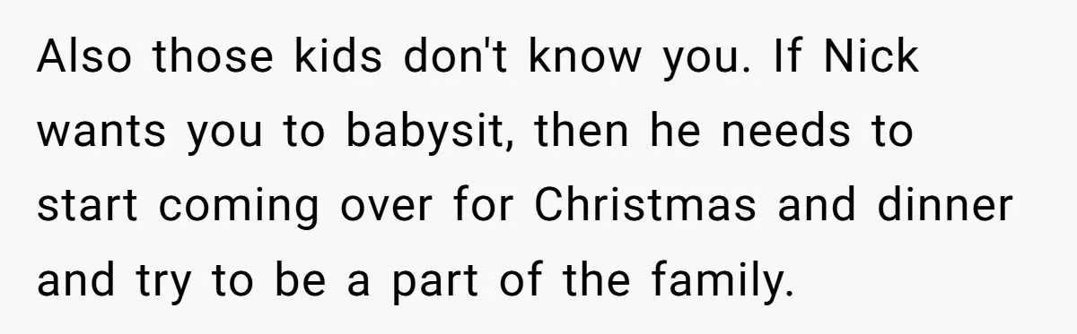 Also those kids don't know you. If Nick wants you to babysit, then he needs to start coming over for Christmas and dinner and try to be a part of...