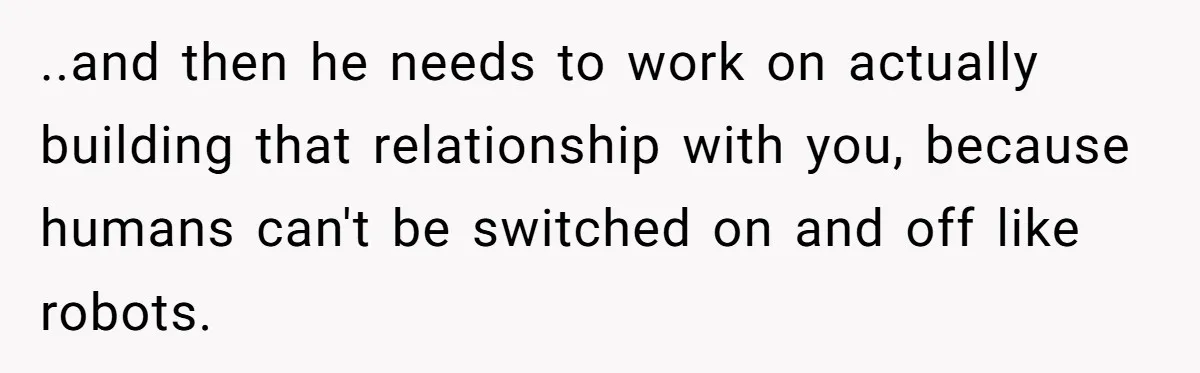 ..and then he needs to work on actually building that relationship with you, because humans can't be switched on and off like robots.