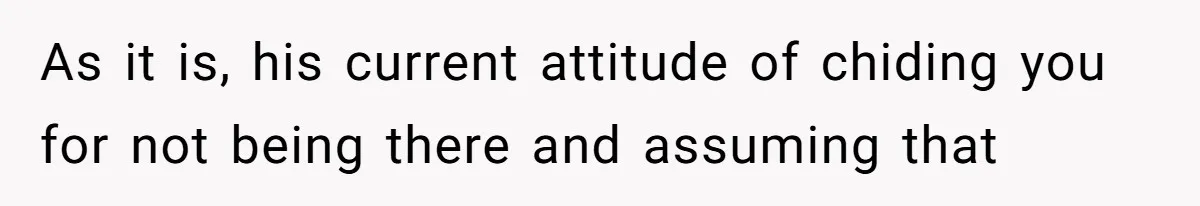 As it is, his current attitude of chiding you for not being there and assuming that