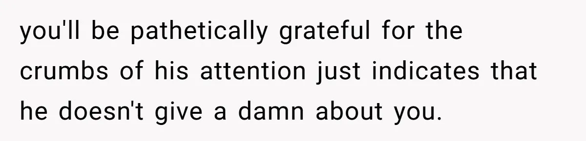 you'll be pathetically grateful for the crumbs of his attention just indicates that he doesn't give a damn about you.