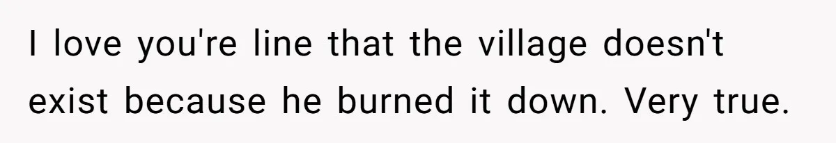 I love you're line that the village doesn't exist because he burned it down. Very true.